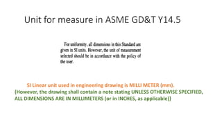 Unit for measure in ASME GD&T Y14.5
SI Linear unit used in engineering drawing is MILLI METER (mm).
{However, the drawing shall contain a note stating UNLESS OTHERWISE SPECIFIED,
ALL DIMENSIONS ARE IN MILLIMETERS (or in INCHES, as applicable)}
 