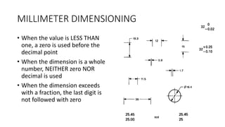 MILLIMETER DIMENSIONING
• When the value is LESS THAN
one, a zero is used before the
decimal point
• When the dimension is a whole
number, NEITHER zero NOR
decimal is used
• When the dimension exceeds
with a fraction, the last digit is
not followed with zero
 
