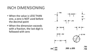 INCH DIMENSIONING
• When the value is LESS THAN
one, a zero is NOT used before
the decimal point
• When the dimension exceeds
with a fraction, the last digit is
followed with zero
 