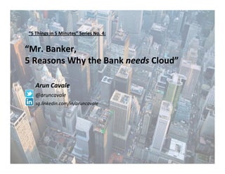 1
“Mr. Banker,
5 Reasons Why the Bank needs Cloud”
Arun Cavale
@aruncavale
sg.linkedin.com/in/aruncavale
“5 Things in 5 Minutes” Series No. 4:
 