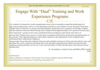 Five countries in Europe have youth unemployment seem to have essentially escaped the global pattern of
high youth unemployment, and it is worth identifying what they do and whether it can be emulated. What these
countries have in common is a strong vocational education system that serves a majority of secondary students
and that combines classroom-based training with workplace-based apprenticeships over a period of several years.
Such “dual-track” systems involve close coordination between employers and schools and a focus on
relevant skills. Students have access to a wide range of programs reflecting the actual needs and opportunities in
the economy. Their apprenticeships give them direct exposure to the requirements of the workplace and a
certification that is respected by employers.
Young people who go through combined classroom and workplace training are 30 per cent more likely to get a job
than those have only a classroom education; those who take part in programs that combine in-classroom and
workplace training and other services are 53 per cent more likely to find work than those with classroom-based
training alone.
According to a study by Fares and Pablo (2009, cited in
ILO)
Contributed by-
Achintya Maurya(Co-ordinator), Nitish Singh, Shivam Gupta, Shubham Agarwal, Rahul Singh
College-Raj Kumar Goel Institute of Technology, Ghaziabad (U.P)
Engage With “Dual” Training and Work
Experience Programs
05-09-2013
Topic: Boosting skillsets: Increasing the employability of a youth
10
 