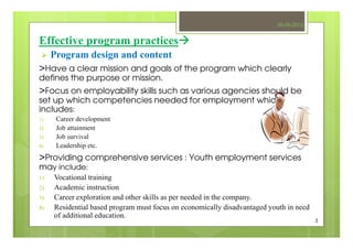 Effective program practices
Program design and content
>Have a clear mission and goals of the program which clearly
defines the purpose or mission.
>Focus on employability skills such as various agencies should be
set up which competencies needed for employment which
includes:
1) Career development
2) Job attainment
3) Job survival
4) Leadership etc.
>Providing comprehensive services : Youth employment services
may include:
1) Vocational training
2) Academic instruction
3) Career exploration and other skills as per needed in the company.
4) Residential based program must focus on economically disadvantaged youth in need
of additional education.
05-09-2013
3
 