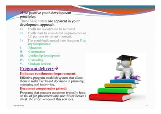 >Use positive youth development
principles:
Three basic tenets are apparent in youth
development approach:
1) Youth are resources to be nurtured.
2) Youth must be considered co-producers or
full partners in the environment.
3) The youth build model must focus on five
key components:
I. Education
II. Construction
III. Leadership development
IV. Counseling
V. Graduate services
Program delivery
Enhance continuous improvement:
Effective program establish system that allow
them to make fact based decisions in planning ,
managing and improving.
Document competencies gained:
Programs that measure outcomes typically focus
on no. of job placements and use this evidence to
attest the effectiveness of this services.
05-09-2013 4
 