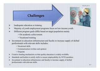Inadequate education or training.
Majority of youth employment programs focus on low-income youth.
Different program goals differ based on target population mainly
> On academic achievement.
> Vocational training
Investment in education infrastructure and faculty to increase supply of skilled
professionals with relevant skills includes:
> Vocational skills
> Communication (written and spoken)
> Etiquette
Creative funding mechanisms so that quality education is widely available.
Standards and bodies to certify skills to ensure employability by WTO members.
Investment in education infrastructure and faculty to increase supply of skilled
professionals with relevant skills.
05-09-2013
7
 