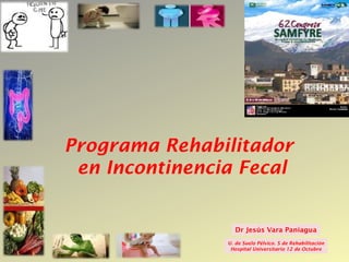 Congreso
48   SERMEF




            Programa Rehabilitador
             en Incontinencia Fecal


                               Dr Jesús Vara Paniagua
                            U. de Suelo Pélvico. S de Rehabilitación
                             Hospital Universitario 12 de Octubre
 