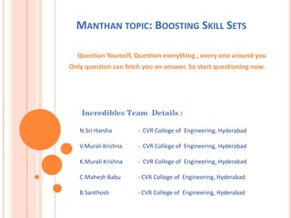 MANTHAN TOPIC: BOOSTING SKILL SETS
Question Yourself, Question everything , every one around you
Only question can fetch you an answer. So start questioning now.
Incredibles Team Details :
N.Sri Harsha - CVR College of Engineering, Hyderabad
V.Murali Krishna - CVR College of Engineering, Hyderabad
K.Murali Krishna - CVR College of Engineering, Hyderabad
C.Mahesh Babu - CVR College of Engineering, Hyderabad
B.Santhosh - CVR College of Engineering, Hyderabad
 