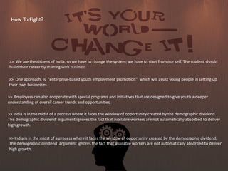 How To Fight?
>> We are the citizens of India, so we have to change the system; we have to start from our self. The student should
build their career by starting with business.
>> One approach, is "enterprise-based youth employment promotion", which will assist young people in setting up
their own businesses.
>> India is in the midst of a process where it faces the window of opportunity created by the demographic dividend.
The demographic dividend?argument ignores the fact that available workers are not automatically absorbed to deliver
high growth.
>> Employers can also cooperate with special programs and initiatives that are designed to give youth a deeper
understanding of overall career trends and opportunities.
>> India is in the midst of a process where it faces the window of opportunity created by the demographic dividend.
The demographic dividend?argument ignores the fact that available workers are not automatically absorbed to deliver
high growth.
 