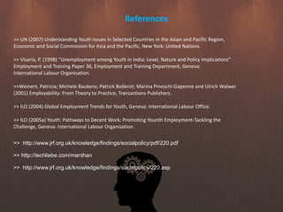 References
>> UN (2007) Understanding Youth Issues in Selected Countries in the Asian and Pacific Region,
Economic and Social Commission for Asia and the Pacific, New York: United Nations.
>> Visaria, P. (1998) “Unemployment among Youth in India: Level, Nature and Policy Implications”
Employment and Training Paper 36, Employment and Training Department, Geneva:
International Labour Organisation.
>>Weinert, Patricia; Michele Baukens; Patrick Bollerot; Marina Pineschi-Gapenne and Ulrich Walwei
(2001) Employability: From Theory to Practice, Transactions Publishers.
>> ILO (2004) Global Employment Trends for Youth, Geneva: International Labour Office.
>> ILO (2005a) Youth: Pathways to Decent Work: Promoting Younth Employment-Tackling the
Challenge, Geneva: International Labour Organisation.
>> http://www.jrf.org.uk/knowledge/findings/socialpolicy/pdf/220.pdf
>> http://techliebe.com/manthan
>> http://www.jrf.org.uk/knowledge/findings/socialpolicy/220.asp
 