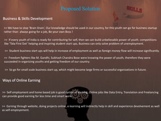 Proposed Solution
Business & Skills Development
>> We have to stop ‘Brain Drain’, Our knowledge should be used in our country, for this youth can go for business startup
rather than always going for a job, Be your own Boss !
>> If every youth of India is ready for contributing for self, then we can build unbelievable power of youth. competitions
like ‘Tata First Dot’ helping and inspiring student start ups, Business can only solve problem of unemployment.
Ways of Online Earning
>> Self employment and home based job is good option of earning. Online jobs like Data Entry, Translation and Freelancing
can provide good earning for less time and smart work.
>> Student business start ups will help in increase of employment as well as foreign money flow will increase significantly.
>> Earning through website, doing projects online, e-learning will indirectly help in skill and experience devolvement as well
as self-employement.
>> Freedom fighters like M. Gandhi, Subhash Chandra Bose were knowing the power of youth, therefore they were
succeeded in organizing youths and getting freedom of our country.
>> So go for small scale business start-up, which might become large firms or successful organizations in future.
 