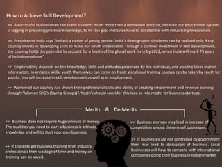 >> Business does not require huge amount of money.
The qualities you need to start a business is attitude,
knowledge and will to start your own business.
Merits & De-Merits
How to Achieve Skill Development?
>> A successful businessman can teach students much more than a renowned institute, because our educational system
is lagging in providing practical knowledge, to fill this gap, Institutes have to collaborate with industrial professionals.
>> President of India says "India is a nation of young people. India's demographic dividends can be realized only if the
country invests in developing skills to make our youth employable. Through a planned investment in skill development,
the country holds the potential to account for a fourth of the global work force by 2022, when India will mark 75 years
of its independence”.
>> Employability depends on the knowledge, skills and attitudes possessed by the individual, and also the labor market
information, to enhance skills; youth themselves can come on front, Vocational training courses can be taken by youth for
youths, this will increase in skill development as well as in employment.
>> Women of our country has shown their professional skills and ability of creating employment and revenue earning
through “Women SHG’s (Saving Groups)”. Youth’s should consider this idea as role model for business startups.
>> Business startups may lead in increase of
competition among these small businesses.
>> If students get business training from industry
professionals then wastage of time and money on
training can be saved.
>> If businesses are not controlled by government
then may lead to disruption of business. Local
businesses will have to compete with international
companies doing their business in Indian market.
 