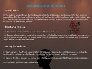 Implementation of the solution
Business Set-up
>> The students who get degree, the friends can come together and start their own business rather than remain in
search of jobs. This idea I have implemented with myself, and I am successfully handling my business of translation with
10-15 friends and I am getting work from 10-15 well renown companies, so as my success story, any youth can utilize
his skills and can start relevant business.
>> As an example; If four friends are coming together and starting business, then initial business set-up cost can be
contributed by each one. Here, hard work is require to survive and to compete with other companies.
Utilization of Resources
>> Government can take initiative to promote student business start-ups.
>> If person is home maker, or doing online earning, then it is helpful for our economy to get foreign currency flowing
in our economy, So government can provide some resources in less money for the online earners. (like internet and
other services, less fees for bank transfer)
Funding & other factors
>> Export of developed products and earning from other outsourcing countries will be the our main earning sources .
>> Co-operation will help in growth of businesses.
 