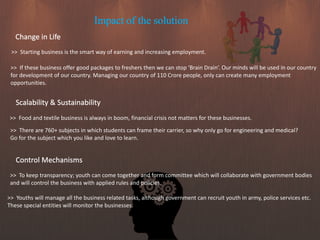 Impact of the solution
Change in Life
>> Starting business is the smart way of earning and increasing employment.
>> If these business offer good packages to freshers then we can stop ‘Brain Drain’. Our minds will be used in our country
for development of our country. Managing our country of 110 Crore people, only can create many employment
opportunities.
Scalability & Sustainability
>> Food and textile business is always in boom, financial crisis not matters for these businesses.
>> There are 760+ subjects in which students can frame their carrier, so why only go for engineering and medical?
Go for the subject which you like and love to learn.
Control Mechanisms
>> To keep transparency; youth can come together and form committee which will collaborate with government bodies
and will control the business with applied rules and policies.
>> Youths will manage all the business related tasks, although government can recruit youth in army, police services etc.
These special entities will monitor the businesses.
 