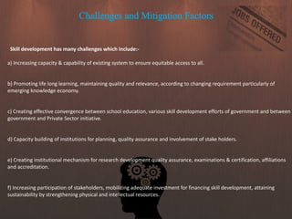 Challenges and Mitigation Factors
Skill development has many challenges which include:-
a) Increasing capacity & capability of existing system to ensure equitable access to all.
b) Promoting life long learning, maintaining quality and relevance, according to changing requirement particularly of
emerging knowledge economy.
c) Creating effective convergence between school education, various skill development efforts of government and between
government and Private Sector initiative.
d) Capacity building of institutions for planning, quality assurance and involvement of stake holders.
e) Creating institutional mechanism for research development quality assurance, examinations & certification, affiliations
and accreditation.
f) Increasing participation of stakeholders, mobilizing adequate investment for financing skill development, attaining
sustainability by strengthening physical and intellectual resources.
 