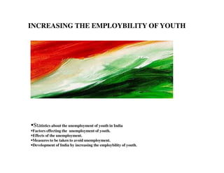 INCREASING THE EMPLOYBILITY OF YOUTH
Statistics about the unemployment of youth in India
Factors effecting the unemployment of youth.
Effects of the unemployment.
Measures to be taken to avoid unemployment.
Development of India by increasing the employbility of youth.
 
