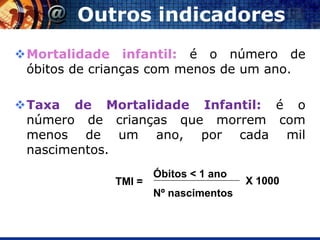 Outros indicadores
Mortalidade infantil: é o número de
 óbitos de crianças com menos de um ano.

Taxa de Mortalidade Infantil: é o
 número de crianças que morrem com
 menos de um ano, por cada mil
 nascimentos.
                     Óbitos < 1 ano
             TMI =                    X 1000
                     Nº nascimentos
 