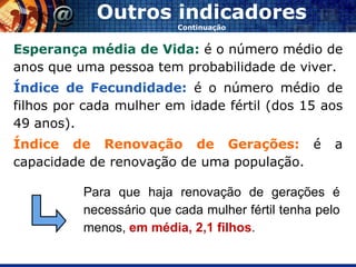Outros indicadores
                          Continuação


Esperança média de Vida: é o número médio de
anos que uma pessoa tem probabilidade de viver.
Índice de Fecundidade: é o número médio de
filhos por cada mulher em idade fértil (dos 15 aos
49 anos).
Índice de Renovação de Gerações: é                   a
capacidade de renovação de uma população.

          Para que haja renovação de gerações é
          necessário que cada mulher fértil tenha pelo
          menos, em média, 2,1 filhos.
 