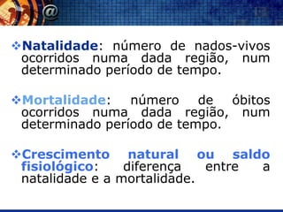 Natalidade: número de nados-vivos
 ocorridos numa dada região, num
 determinado período de tempo.

Mortalidade: número de óbitos
 ocorridos numa dada região, num
 determinado período de tempo.

Crescimento natural ou saldo
 fisiológico:    diferença   entre a
 natalidade e a mortalidade.
 