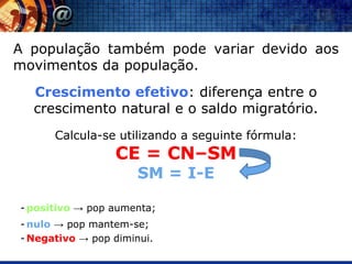 A população também pode variar devido aos
movimentos da população.
  Crescimento efetivo: diferença entre o
  crescimento natural e o saldo migratório.
      Calcula-se utilizando a seguinte fórmula:
                 CE = CN–SM
                      SM = I-E

- positivo → pop aumenta;
- nulo → pop mantem-se;
- Negativo → pop diminui.
 