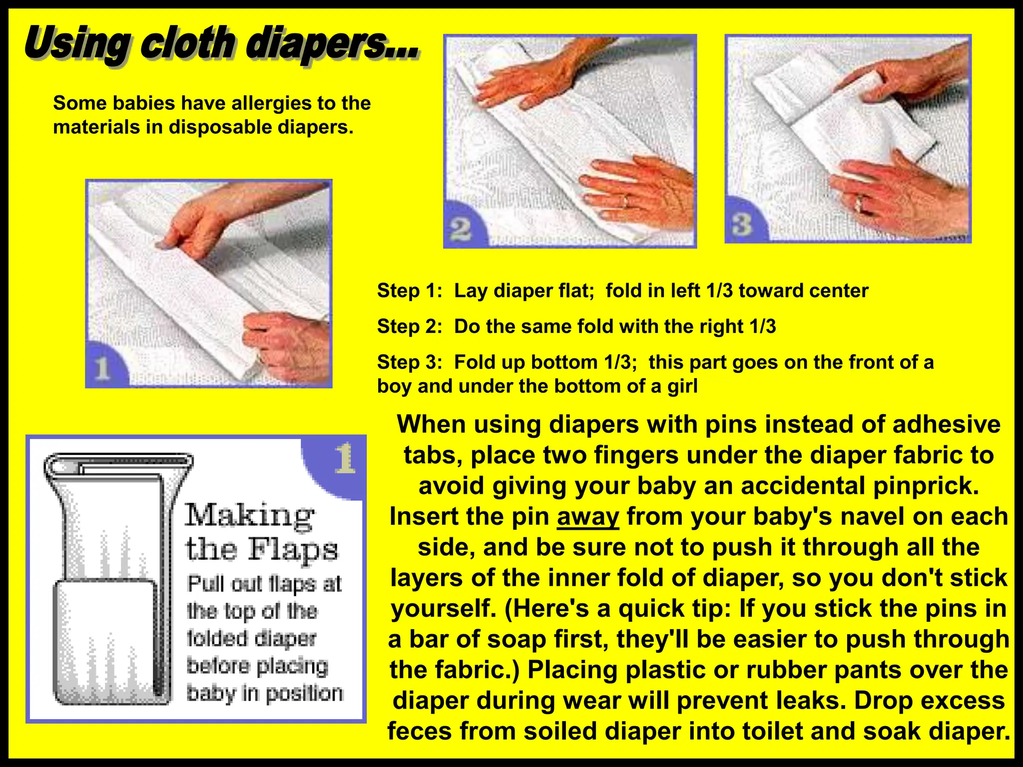 Step 1: Lay diaper flat; fold in left 1/3 toward center
Step 2: Do the same fold with the right 1/3
Step 3: Fold up bottom 1/3; this part goes on the front of a
boy and under the bottom of a girl
When using diapers with pins instead of adhesive
tabs, place two fingers under the diaper fabric to
avoid giving your baby an accidental pinprick.
Insert the pin away from your baby's navel on each
side, and be sure not to push it through all the
layers of the inner fold of diaper, so you don't stick
yourself. (Here's a quick tip: If you stick the pins in
a bar of soap first, they'll be easier to push through
the fabric.) Placing plastic or rubber pants over the
diaper during wear will prevent leaks. Drop excess
feces from soiled diaper into toilet and soak diaper.
Some babies have allergies to the
materials in disposable diapers.
 