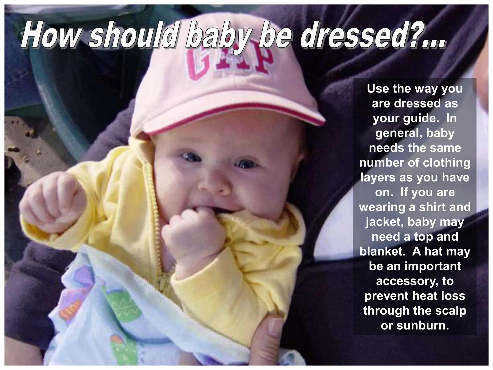 Use the way you
are dressed as
your guide. In
general, baby
needs the same
number of clothing
layers as you have
on. If you are
wearing a shirt and
jacket, baby may
need a top and
blanket. A hat may
be an important
accessory, to
prevent heat loss
through the scalp
or sunburn.
 