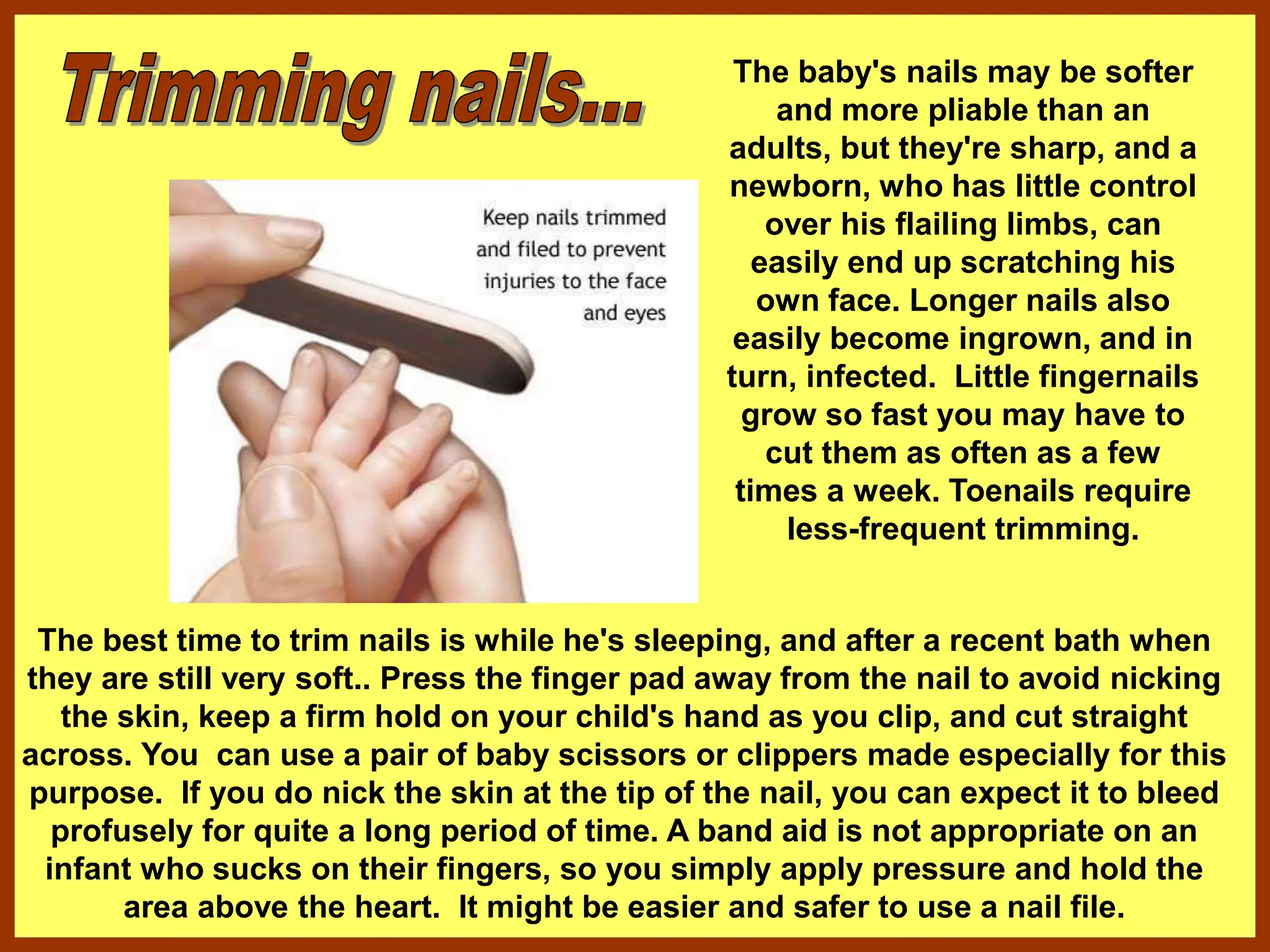 The baby's nails may be softer
and more pliable than an
adults, but they're sharp, and a
newborn, who has little control
over his flailing limbs, can
easily end up scratching his
own face. Longer nails also
easily become ingrown, and in
turn, infected. Little fingernails
grow so fast you may have to
cut them as often as a few
times a week. Toenails require
less-frequent trimming.
The best time to trim nails is while he's sleeping, and after a recent bath when
they are still very soft.. Press the finger pad away from the nail to avoid nicking
the skin, keep a firm hold on your child's hand as you clip, and cut straight
across. You can use a pair of baby scissors or clippers made especially for this
purpose. If you do nick the skin at the tip of the nail, you can expect it to bleed
profusely for quite a long period of time. A band aid is not appropriate on an
infant who sucks on their fingers, so you simply apply pressure and hold the
area above the heart. It might be easier and safer to use a nail file.
 