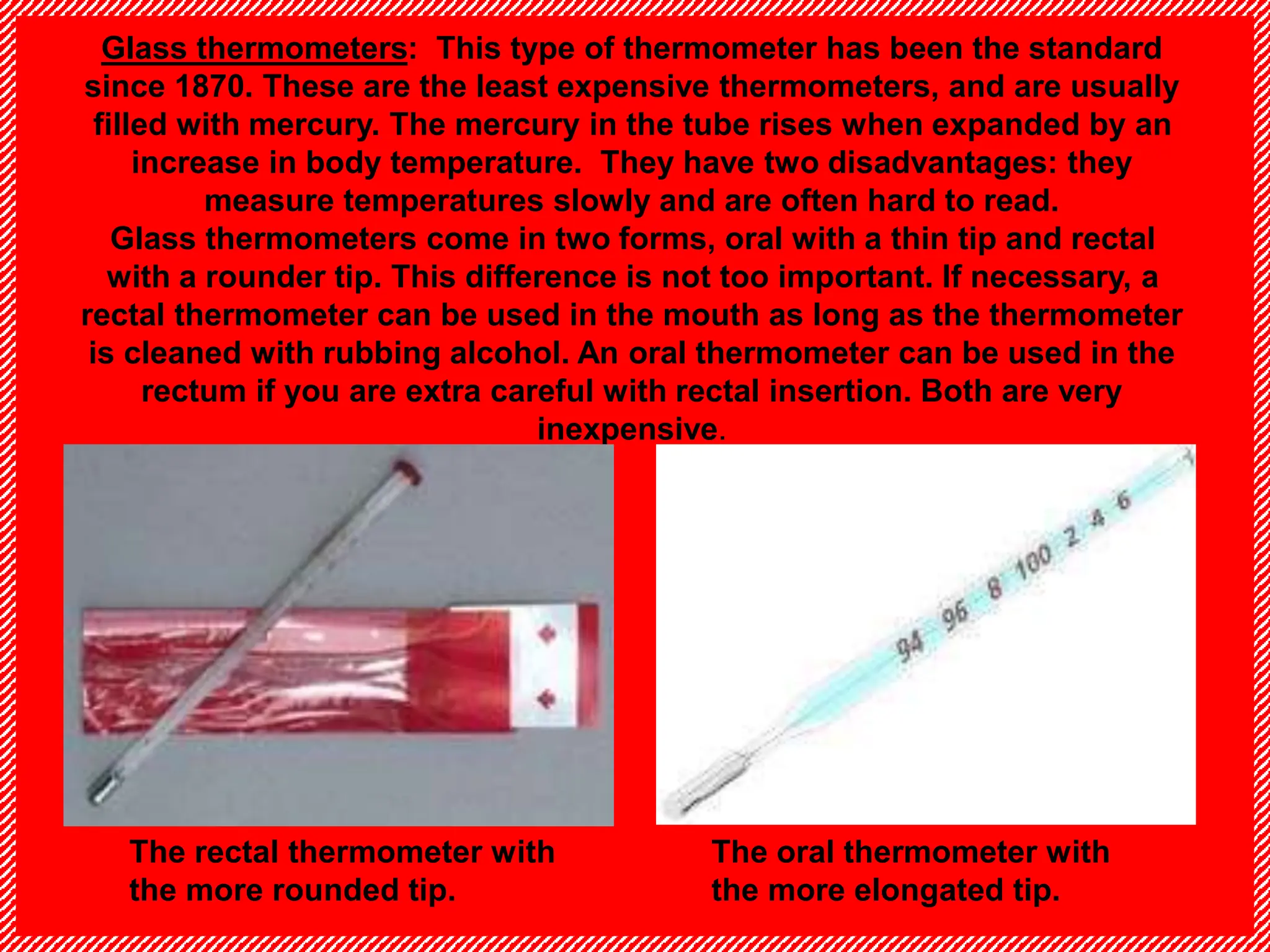 Glass thermometers: This type of thermometer has been the standard
since 1870. These are the least expensive thermometers, and are usually
filled with mercury. The mercury in the tube rises when expanded by an
increase in body temperature. They have two disadvantages: they
measure temperatures slowly and are often hard to read.
Glass thermometers come in two forms, oral with a thin tip and rectal
with a rounder tip. This difference is not too important. If necessary, a
rectal thermometer can be used in the mouth as long as the thermometer
is cleaned with rubbing alcohol. An oral thermometer can be used in the
rectum if you are extra careful with rectal insertion. Both are very
inexpensive.
The rectal thermometer with
the more rounded tip.
The oral thermometer with
the more elongated tip.
 