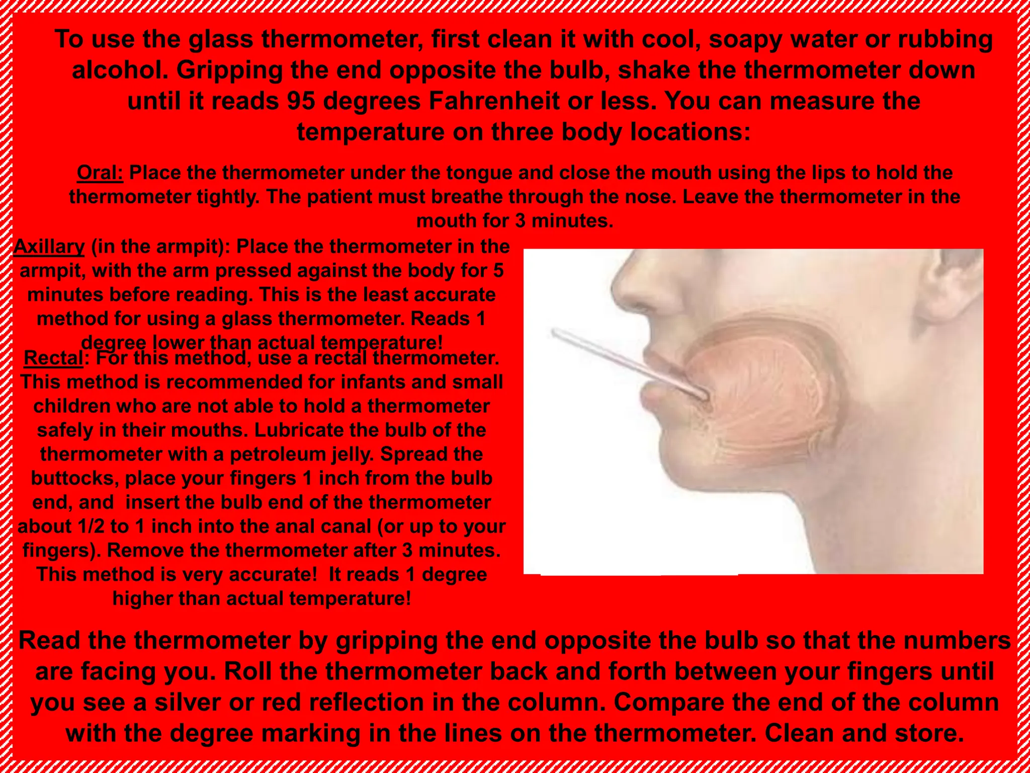 Axillary (in the armpit): Place the thermometer in the
armpit, with the arm pressed against the body for 5
minutes before reading. This is the least accurate
method for using a glass thermometer. Reads 1
degree lower than actual temperature!
Oral: Place the thermometer under the tongue and close the mouth using the lips to hold the
thermometer tightly. The patient must breathe through the nose. Leave the thermometer in the
mouth for 3 minutes.
To use the glass thermometer, first clean it with cool, soapy water or rubbing
alcohol. Gripping the end opposite the bulb, shake the thermometer down
until it reads 95 degrees Fahrenheit or less. You can measure the
temperature on three body locations:
Read the thermometer by gripping the end opposite the bulb so that the numbers
are facing you. Roll the thermometer back and forth between your fingers until
you see a silver or red reflection in the column. Compare the end of the column
with the degree marking in the lines on the thermometer. Clean and store.
Rectal: For this method, use a rectal thermometer.
This method is recommended for infants and small
children who are not able to hold a thermometer
safely in their mouths. Lubricate the bulb of the
thermometer with a petroleum jelly. Spread the
buttocks, place your fingers 1 inch from the bulb
end, and insert the bulb end of the thermometer
about 1/2 to 1 inch into the anal canal (or up to your
fingers). Remove the thermometer after 3 minutes.
This method is very accurate! It reads 1 degree
higher than actual temperature!
 