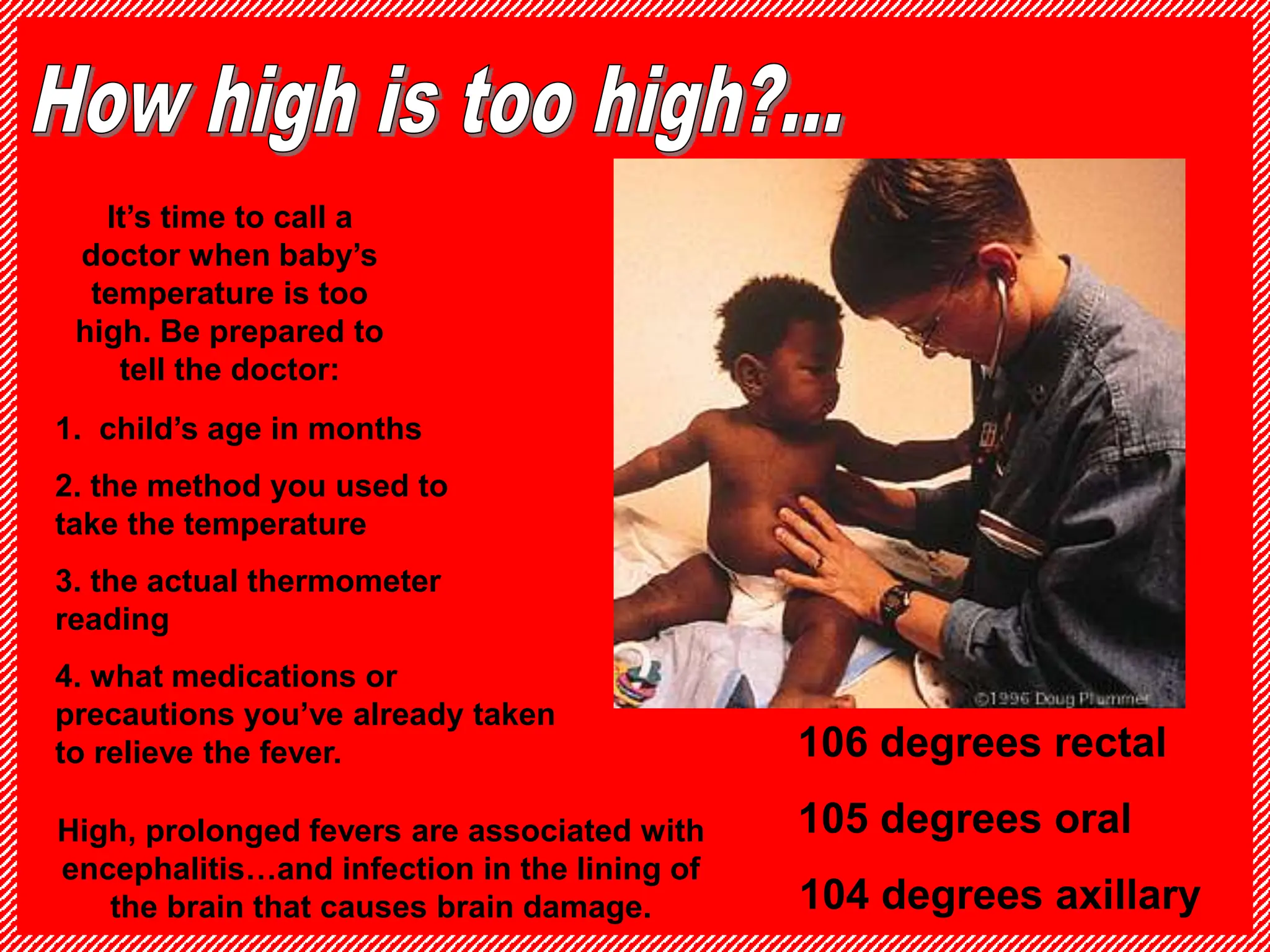 It’s time to call a
doctor when baby’s
temperature is too
high. Be prepared to
tell the doctor:
1. child’s age in months
2. the method you used to
take the temperature
3. the actual thermometer
reading
4. what medications or
precautions you’ve already taken
to relieve the fever. 106 degrees rectal
105 degrees oral
104 degrees axillary
High, prolonged fevers are associated with
encephalitis…and infection in the lining of
the brain that causes brain damage.
 