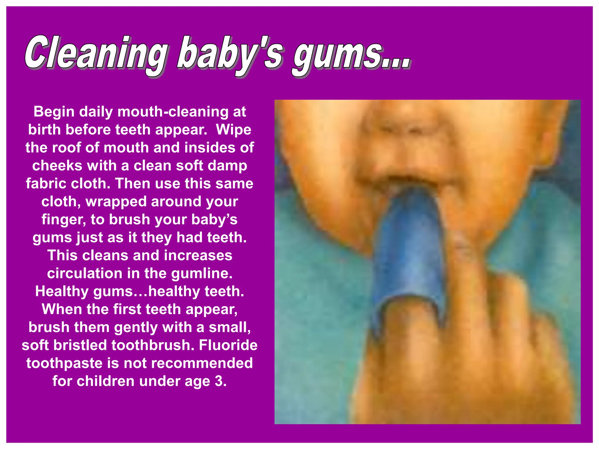 Begin daily mouth-cleaning at
birth before teeth appear. Wipe
the roof of mouth and insides of
cheeks with a clean soft damp
fabric cloth. Then use this same
cloth, wrapped around your
finger, to brush your baby’s
gums just as it they had teeth.
This cleans and increases
circulation in the gumline.
Healthy gums…healthy teeth.
When the first teeth appear,
brush them gently with a small,
soft bristled toothbrush. Fluoride
toothpaste is not recommended
for children under age 3.
 
