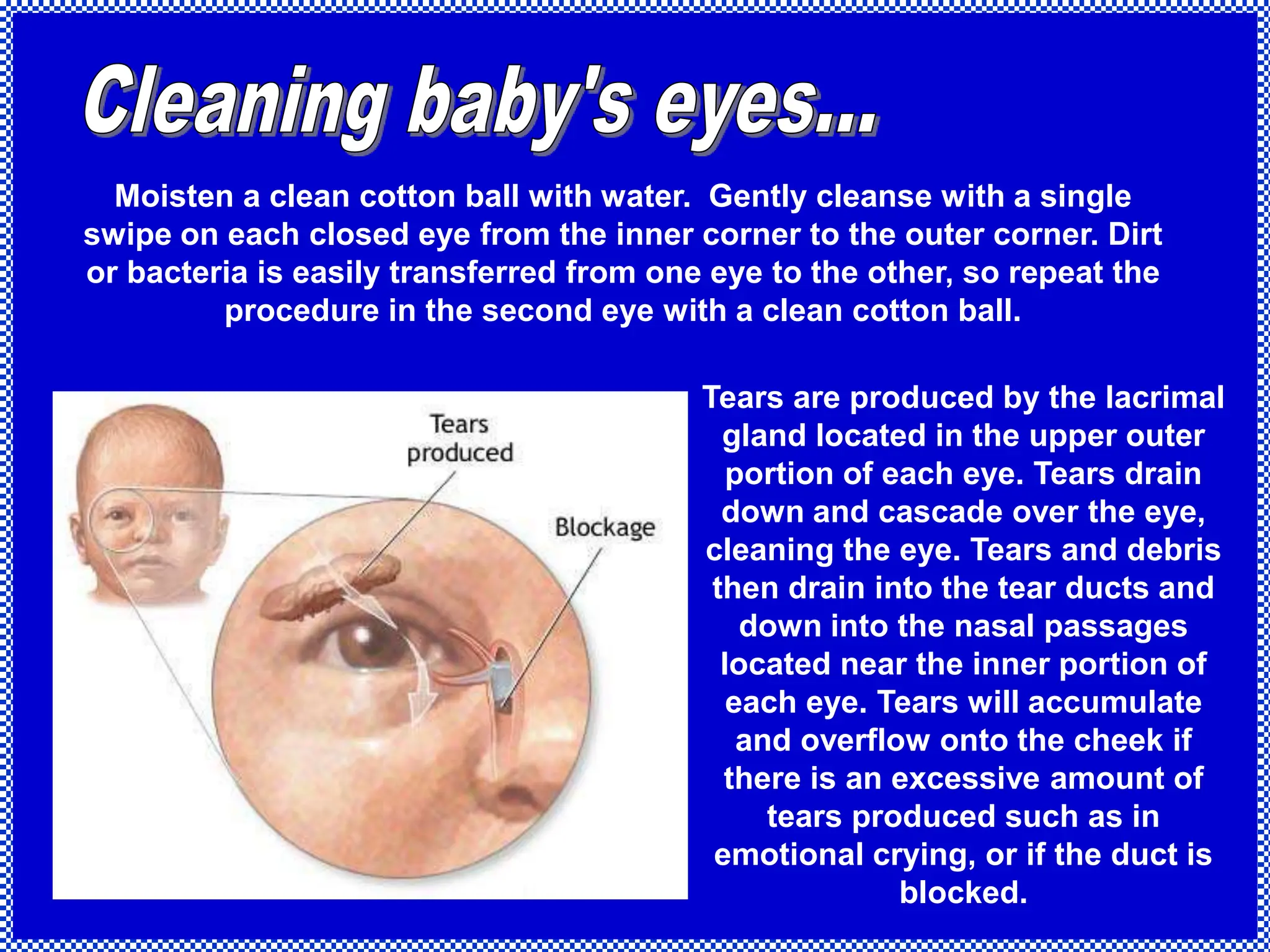 Moisten a clean cotton ball with water. Gently cleanse with a single
swipe on each closed eye from the inner corner to the outer corner. Dirt
or bacteria is easily transferred from one eye to the other, so repeat the
procedure in the second eye with a clean cotton ball.
Tears are produced by the lacrimal
gland located in the upper outer
portion of each eye. Tears drain
down and cascade over the eye,
cleaning the eye. Tears and debris
then drain into the tear ducts and
down into the nasal passages
located near the inner portion of
each eye. Tears will accumulate
and overflow onto the cheek if
there is an excessive amount of
tears produced such as in
emotional crying, or if the duct is
blocked.
 
