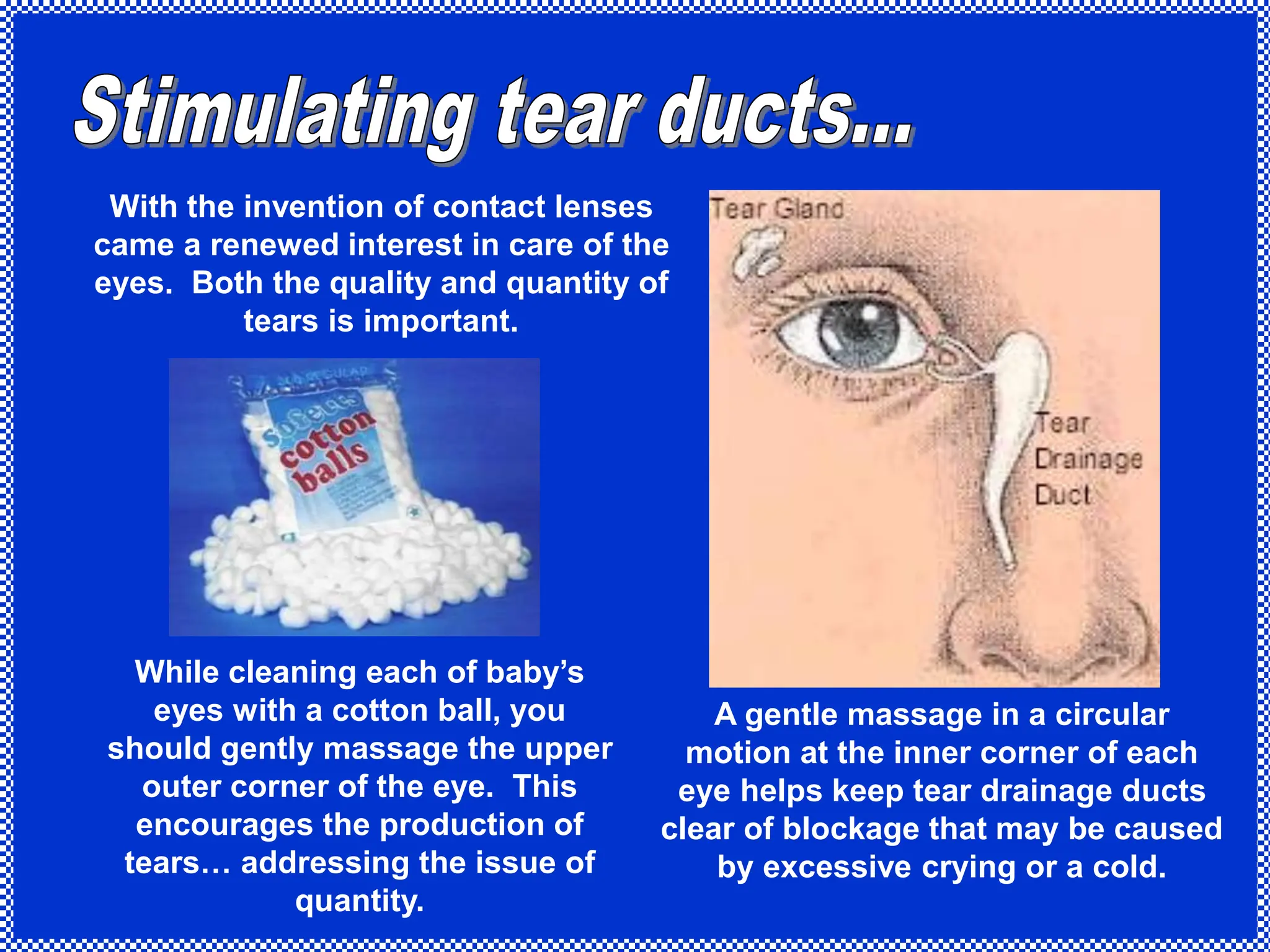 With the invention of contact lenses
came a renewed interest in care of the
eyes. Both the quality and quantity of
tears is important.
While cleaning each of baby’s
eyes with a cotton ball, you
should gently massage the upper
outer corner of the eye. This
encourages the production of
tears… addressing the issue of
quantity.
A gentle massage in a circular
motion at the inner corner of each
eye helps keep tear drainage ducts
clear of blockage that may be caused
by excessive crying or a cold.
 