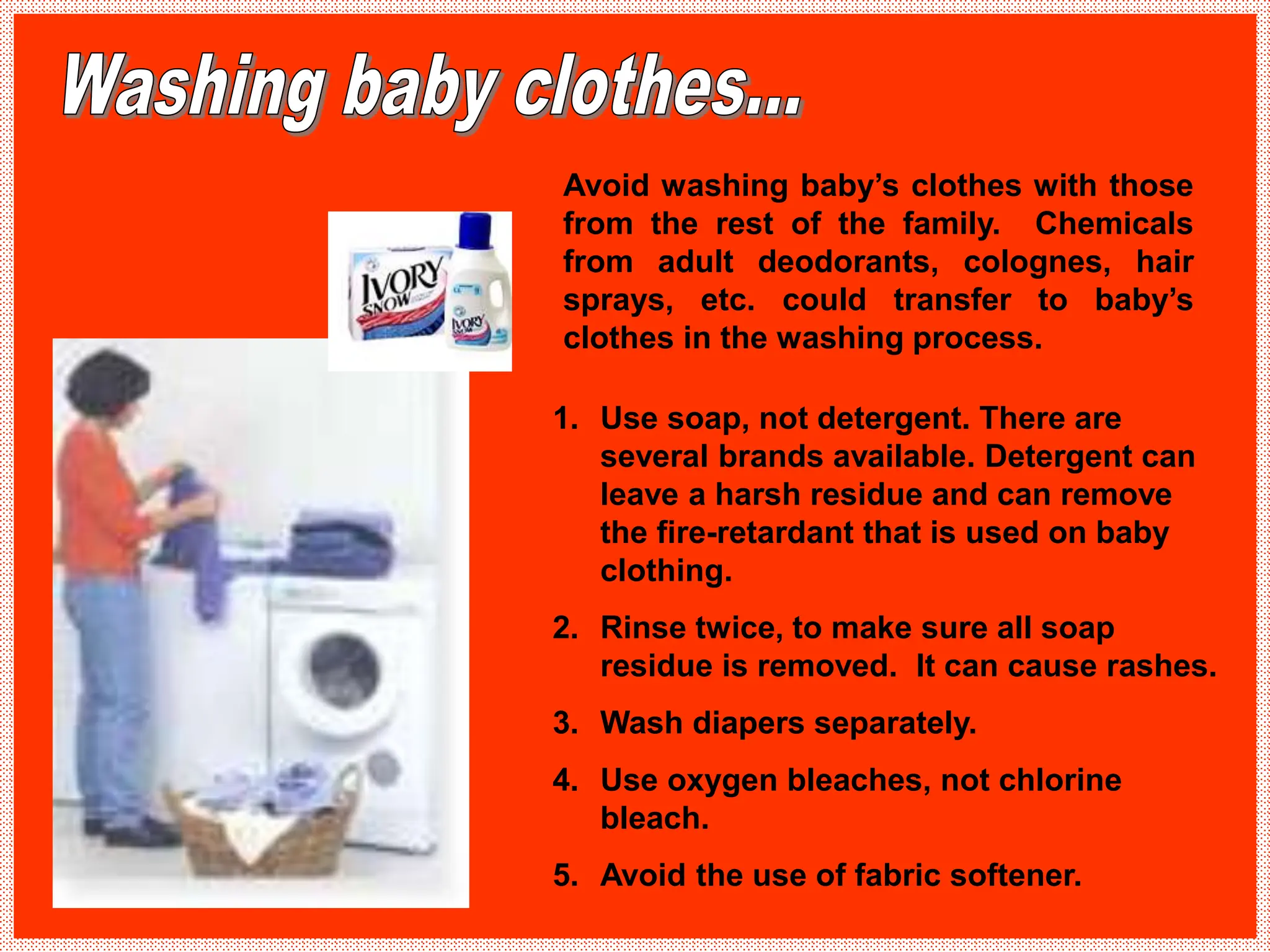 1. Use soap, not detergent. There are
several brands available. Detergent can
leave a harsh residue and can remove
the fire-retardant that is used on baby
clothing.
2. Rinse twice, to make sure all soap
residue is removed. It can cause rashes.
3. Wash diapers separately.
4. Use oxygen bleaches, not chlorine
bleach.
5. Avoid the use of fabric softener.
Avoid washing baby’s clothes with those
from the rest of the family. Chemicals
from adult deodorants, colognes, hair
sprays, etc. could transfer to baby’s
clothes in the washing process.
 
