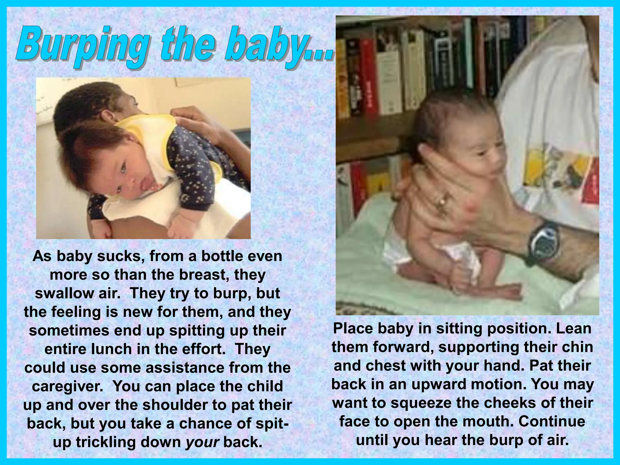 As baby sucks, from a bottle even
more so than the breast, they
swallow air. They try to burp, but
the feeling is new for them, and they
sometimes end up spitting up their
entire lunch in the effort. They
could use some assistance from the
caregiver. You can place the child
up and over the shoulder to pat their
back, but you take a chance of spit-
up trickling down your back.
Place baby in sitting position. Lean
them forward, supporting their chin
and chest with your hand. Pat their
back in an upward motion. You may
want to squeeze the cheeks of their
face to open the mouth. Continue
until you hear the burp of air.
 