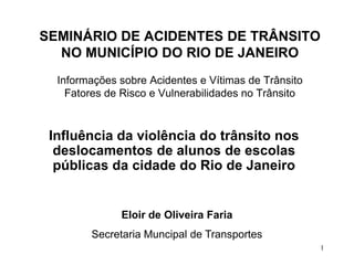 SEMINÁRIO DE ACIDENTES DE TRÂNSITO
  NO MUNICÍPIO DO RIO DE JANEIRO
  Informações sobre Acidentes e Vítimas de Trânsito
    Fatores de Risco e Vulnerabilidades no Trânsito



 Influência da violência do trânsito nos
  deslocamentos de alunos de escolas
  públicas da cidade do Rio de Janeiro


              Eloir de Oliveira Faria
        Secretaria Muncipal de Transportes
                                                      1
 