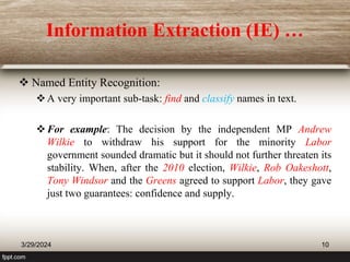 Information Extraction (IE) …
 Named Entity Recognition:
A very important sub-task: find and classify names in text.
For example: The decision by the independent MP Andrew
Wilkie to withdraw his support for the minority Labor
government sounded dramatic but it should not further threaten its
stability. When, after the 2010 election, Wilkie, Rob Oakeshott,
Tony Windsor and the Greens agreed to support Labor, they gave
just two guarantees: confidence and supply.
3/29/2024 10
 