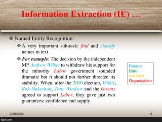 Information Extraction (IE) …
 Named Entity Recognition:
A very important sub-task: find and classify
names in text.
For example: The decision by the independent
MP Andrew Wilkie to withdraw his support for
the minority Labor government sounded
dramatic but it should not further threaten its
stability. When, after the 2010 election, Wilkie,
Rob Oakeshott, Tony Windsor and the Greens
agreed to support Labor, they gave just two
guarantees: confidence and supply.
3/29/2024 11
Person
Date
Location
Organization
 