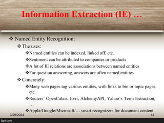 Information Extraction (IE) …
 Named Entity Recognition:
The uses:
Named entities can be indexed, linked off, etc.
Sentiment can be attributed to companies or products
A lot of IE relations are associations between named entities
For question answering, answers are often named entities
Concretely:
Many web pages tag various entities, with links to bio or topic pages,
etc.
Reuters’ OpenCalais, Evri, AlchemyAPI, Yahoo’s Term Extraction,
…
Apple/Google/Microsoft/… smart recognizers for document content
3/29/2024 12
 