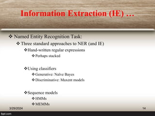 Information Extraction (IE) …
 Named Entity Recognition Task:
Three standard approaches to NER (and IE)
Hand-written regular expressions
Perhaps stacked
Using classifiers
Generative: Naïve Bayes
Discriminative: Maxent models
Sequence models
HMMs
MEMMs
3/29/2024 14
 