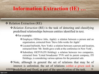 Information Extraction (IE) …
 Relation Extraction (RE)
Relation Extraction (RE) is the task of detecting and classifying
predefined relationships between entities identified in text.
For example:
Employee Of(Steve Jobs, Apple): a relation between a person and an
organisation, extracted from ‘Steve Jobs works for Apple’
Located In(Smith, New York): a relation between a person and location,
extracted from ‘Mr. Smith gave a talk at the conference in New York’,
Subsidiary Of(TVN,ITI Holding): a relation between two companies,
extracted from ‘Listed broadcaster TVN said its parent company, ITI
Holdings, is considering various options for the potential sale.
Note, although in general the set of relations that may be of
interest is unlimited, the set of relations within a given task is
predefined and fixed, as part of the specification of the task.
3/29/2024 15
 