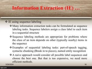 Information Extraction (IE) …
 IE using sequence labeling
Many information extraction tasks can be formulated as sequence
labeling tasks. Sequence labelers assign a class label to each item
in a sequential structure
Sequence labeling methods are appropriate for problems where
the class of an item depends on other (typically nearby) items in
the sequence
Examples of sequential labeling tasks: part-of-speech tagging,
syntactic chunking (Break in to pieces), named entity recognition
A naive approach would consider all possible label sequences and
choose the best one. But that is too expensive, we need more
efficient methods.
3/29/2024 16
 