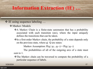 Information Extraction (IE) …
 IE using sequence labeling …
Markov Models
A Markov Chain is a finite-state automaton that has a probability
associated with each transition (arc), where the input uniquely
defines the transitions that can be taken.
In a first-order Markov chain, the probability of a state depends only
on the previous state, where qi Q are states:
Markov Assumption: P(qi | q1...qi−1) = P(qi | qi−1)
The probabilities of all of the outgoing arcs of a state must
sum to 1.
The Markov chain can be traversed to compute the probability of a
particular sequence of labels.
3/29/2024 17
 