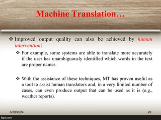Machine Translation…
 Improved output quality can also be achieved by human
intervention:
 For example, some systems are able to translate more accurately
if the user has unambiguously identified which words in the text
are proper names.
 With the assistance of these techniques, MT has proven useful as
a tool to assist human translators and, in a very limited number of
cases, can even produce output that can be used as it is (e.g.,
weather reports).
3/29/2024 20
 