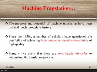 Machine Translation…
 The progress and potential of machine translation have been
debated much through its history.
 Since the 1950s, a number of scholars have questioned the
possibility of achieving fully automatic machine translation of
high quality.
 Some critics claim that there are in-principle obstacles to
automating the translation process.
3/29/2024 21
 