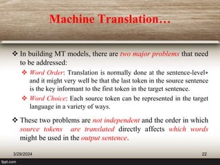 Machine Translation…
 In building MT models, there are two major problems that need
to be addressed:
 Word Order: Translation is normally done at the sentence-level∗
and it might very well be that the last token in the source sentence
is the key informant to the first token in the target sentence.
 Word Choice: Each source token can be represented in the target
language in a variety of ways.
 These two problems are not independent and the order in which
source tokens are translated directly affects which words
might be used in the output sentence.
3/29/2024 22
 