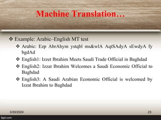 Machine Translation…
 Example: Arabic–English MT test
 Arabic: Ezp AbrAhym ystqbl ms&wlA AqtSAdyA sEwdyA fy
bgdAd
 English1: Izzet Ibrahim Meets Saudi Trade Official in Baghdad
 English2: Izzat Ibrahim Welcomes a Saudi Economic Official to
Baghdad
 English3: A Saudi Arabian Economic Official is welcomed by
Izzat Ibrahim to Baghdad
3/29/2024 23
 
