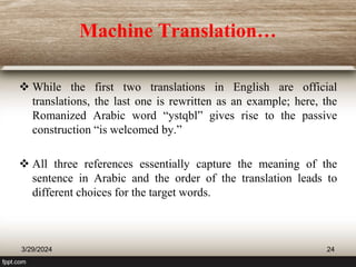 Machine Translation…
 While the first two translations in English are official
translations, the last one is rewritten as an example; here, the
Romanized Arabic word “ystqbl” gives rise to the passive
construction “is welcomed by.”
 All three references essentially capture the meaning of the
sentence in Arabic and the order of the translation leads to
different choices for the target words.
3/29/2024 24
 