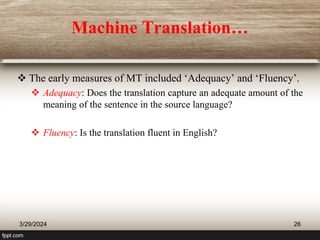 Machine Translation…
 The early measures of MT included ‘Adequacy’ and ‘Fluency’.
 Adequacy: Does the translation capture an adequate amount of the
meaning of the sentence in the source language?
 Fluency: Is the translation fluent in English?
3/29/2024 26
 