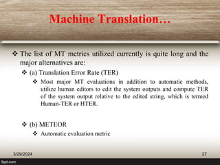 Machine Translation…
 The list of MT metrics utilized currently is quite long and the
major alternatives are:
 (a) Translation Error Rate (TER)
 Most major MT evaluations in addition to automatic methods,
utilize human editors to edit the system outputs and compute TER
of the system output relative to the edited string, which is termed
Human-TER or HTER.
 (b) METEOR
 Automatic evaluation metric
3/29/2024 27
 