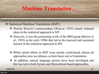 Machine Translation…
 Statistical Machine Translation (SMT)
 Warren Weaver’s memorandum (Weaver, 1955) clearly initiated
ideas in the statistical approach to MT.
 However, it was the pioneering work of the IBM group (Brown et
al., 1993) in the early 1990s that led to the renewed and sustained
interest in the statistical approach to MT.
 While initial efforts in SMT were mostly word-based, almost all
approaches now use phrases as their basic unit of translation.
 In addition, natural language parsers have been developed and
this has led to both Syntax and Hierarchical-based approaches.
3/29/2024 28
 