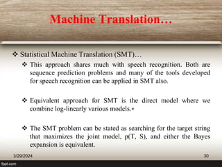 Machine Translation…
 Statistical Machine Translation (SMT)…
 This approach shares much with speech recognition. Both are
sequence prediction problems and many of the tools developed
for speech recognition can be applied in SMT also.
 Equivalent approach for SMT is the direct model where we
combine log-linearly various models.∗
 The SMT problem can be stated as searching for the target string
that maximizes the joint model, p(T, S), and either the Bayes
expansion is equivalent.
3/29/2024 30
 